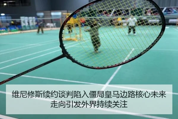 维尼修斯续约谈判陷入僵局皇马边路核心未来走向引发外界持续关注