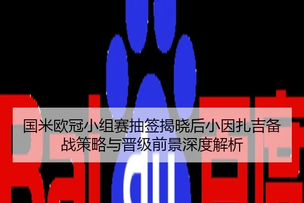 国米欧冠小组赛抽签揭晓后小因扎吉备战策略与晋级前景深度解析
