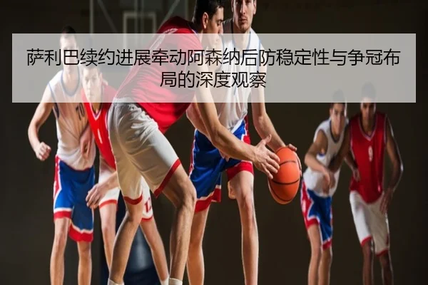 萨利巴续约进展牵动阿森纳后防稳定性与争冠布局的深度观察