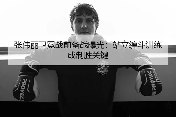 张伟丽卫冕战前备战曝光：站立缠斗训练成制胜关键