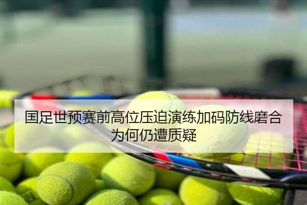 国足世预赛前高位压迫演练加码防线磨合为何仍遭质疑