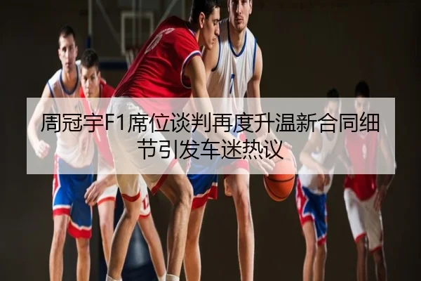 周冠宇F1席位谈判再度升温新合同细节引发车迷热议
