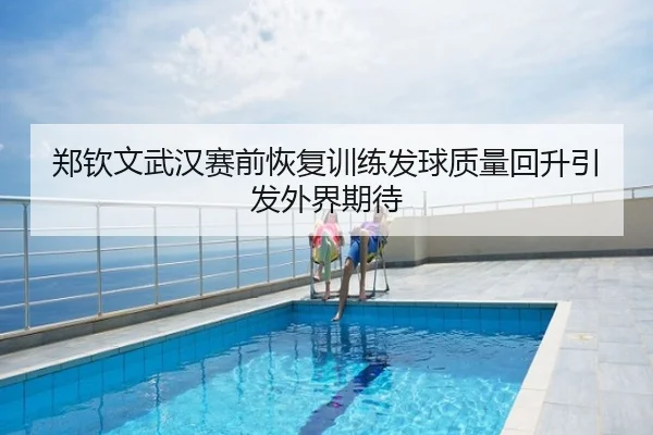 郑钦文武汉赛前恢复训练发球质量回升引发外界期待