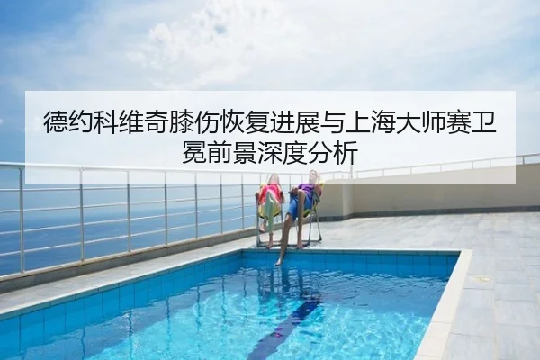 德约科维奇膝伤恢复进展与上海大师赛卫冕前景深度分析