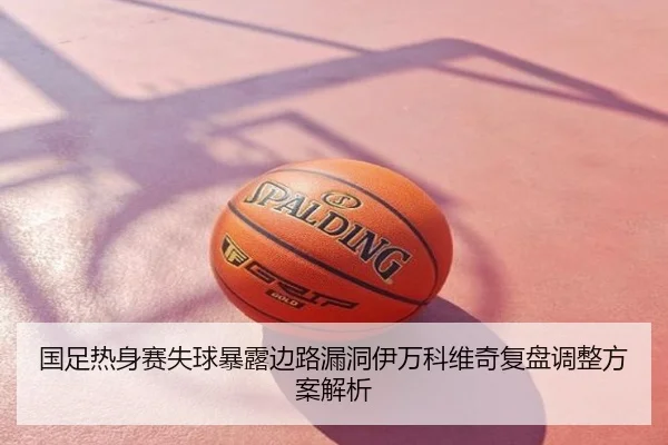 国足热身赛失球暴露边路漏洞伊万科维奇复盘调整方案解析